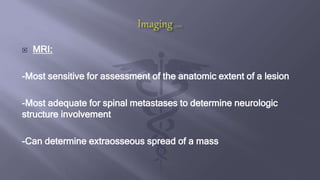  MRI:
-Most sensitive for assessment of the anatomic extent of a lesion
-Most adequate for spinal metastases to determine neurologic
structure involvement
-Can determine extraosseous spread of a mass
 