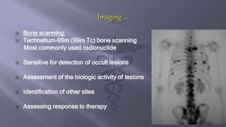  Bone scanning:
 Technetium-99m (99m Tc) bone scanning
Most commonly used radionuclide
 Sensitive for detection of occult lesions
 Assessment of the biologic activity of lesions
 Identification of other sites
 Assessing response to therapy
 