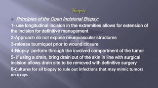  Principles of the Open Incisional Biopsy:
1- use longitudinal incision in the extremities allows for extension of
the incision for definitive management
2-Approach do not expose neurovascular structures
3-release tourniquet prior to wound closure
4-Biopsy perform through the involved compartment of the tumor
5- if using a drain, bring drain out of the skin in line with surgical
incision allows drain site to be removed with definitive surgery
6-Cultures for all biopsy to rule out infections that may mimic tumors
on x rays
 