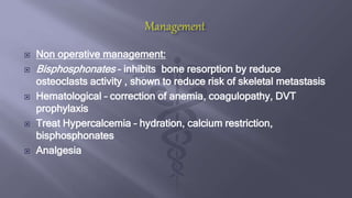  Non operative management:
 Bisphosphonates – inhibits bone resorption by reduce
osteoclasts activity , shown to reduce risk of skeletal metastasis
 Hematological – correction of anemia, coagulopathy, DVT
prophylaxis
 Treat Hypercalcemia – hydration, calcium restriction,
bisphosphonates
 Analgesia
 