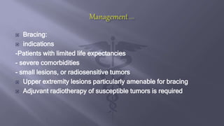  Bracing:
 indications
-Patients with limited life expectancies
- severe comorbidities
- small lesions, or radiosensitive tumors
 Upper extremity lesions particularly amenable for bracing
 Adjuvant radiotherapy of susceptible tumors is required
 