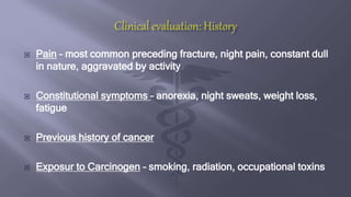  Pain – most common preceding fracture, night pain, constant dull
in nature, aggravated by activity
 Constitutional symptoms – anorexia, night sweats, weight loss,
fatigue
 Previous history of cancer
 Exposur to Carcinogen – smoking, radiation, occupational toxins
 