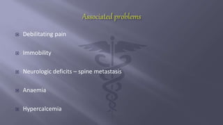  Debilitating pain
 Immobility
 Neurologic deficits – spine metastasis
 Anaemia
 Hypercalcemia
 