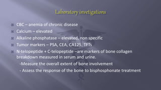  CBC – anemia of chronic disease
 Calcium – elevated
 Alkaline phosphatase – elevated, non specific
 Tumor markers – PSA, CEA, CA125, TFTs
 N-telopeptide + C-telopeptide –are markers of bone collagen
breakdown measured in serum and urine.
-Measure the overall extent of bone involvement
- Assess the response of the bone to bisphosphonate treatment
 