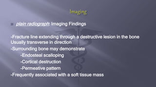  plain radiograph: Imaging Findings
-Fracture line extending through a destructive lesion in the bone
Usually transverse in direction
-Surrounding bone may demonstrate
-Endosteal scalloping
-Cortical destruction
-Permeative pattern
-Frequently associated with a soft tissue mass
 