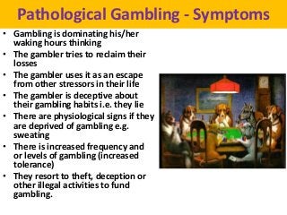 Pathological Gambling - Symptoms
• Gambling is dominating his/her
  waking hours thinking
• The gambler tries to reclaim their
  losses
• The gambler uses it as an escape
  from other stressors in their life
• The gambler is deceptive about
  their gambling habits i.e. they lie
• There are physiological signs if they
  are deprived of gambling e.g.
  sweating
• There is increased frequency and
  or levels of gambling (increased
  tolerance)
• They resort to theft, deception or
  other illegal activities to fund
  gambling.
 