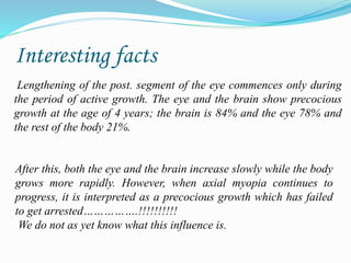 Interesting facts 
Lengthening of the post. segment of the eye commences only during 
the period of active growth. The eye and the brain show precocious 
growth at the age of 4 years; the brain is 84% and the eye 78% and 
the rest of the body 21%. 
After this, both the eye and the brain increase slowly while the body 
grows more rapidly. However, when axial myopia continues to 
progress, it is interpreted as a precocious growth which has failed 
to get arrested…………….!!!!!!!!!! 
We do not as yet know what this influence is. 
 