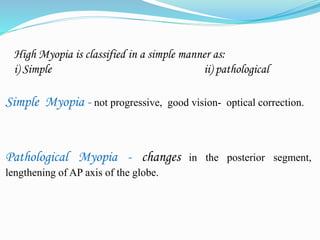 High Myopia is classified in a simple manner as: 
i) Simple ii) pathological 
Simple Myopia - not progressive, good vision- optical correction. 
Pathological Myopia - changes in the posterior segment, 
lengthening of AP axis of the globe. 
 