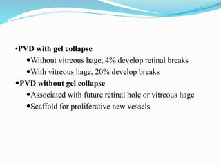 •PVD with gel collapse 
Without vitreous hage, 4% develop retinal breaks 
With vitreous hage, 20% develop breaks 
PVD without gel collapse 
Associated with future retinal hole or vitreous hage 
Scaffold for proliferative new vessels 
 