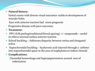  Natural history: 
Varied course with diverse visual outcomes- stable to development of 
macular holes 
Eyes with anterior traction had worst prognosis 
Progressive disease with poor outcomes 
 Treatment: 
 PPV+ILM peeling(traditional/foveal sparing) +/- tamponade – useful 
to relieve internal surface anterior traction 
 Scleral buckling – Addresses disparity between retina and elongated 
sclera 
 Suprachoroidal buckling – hyaluronic acid injected through a catheter 
into suprachoroidal space in the area of staphyloma to indent choroid 
 Complications: 
Choroidal hemorrhage and hyperpigmentation around area of 
indentation. 
 