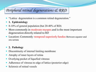 Peripheral retinal degenerations & RRD 
 “Lattice degeneration is a common retinal degeneration.” 
 1. Epidemiology 
 8-10% of general population (but 20-40% of RD) 
 More commonly in moderate myopes and is the most important 
degeneration directly related to RD 
 Location: Commonly -temporal superiorly fundus Between equator and 
ora serrata 
 2. Pathology 
 Discontinuity of internal limiting membrane 
 Atrophy of inner layers of retina 
 Overlying pocket of liquefied vitreous 
 Adherence of vitreous to edge of lattice (posterior edge) 
 Sclerosis of retinal vessels 
 
