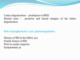 Lattice degeneration - predispose to RRD 
Retinal tears - posterior and lateral margins of the lattice 
degeneration 
Role of prophylactic Laser photocoagulation: 
History of RD in the fellow eye 
Family history of RD 
Prior to ocular surgeries 
Symptomatic pt 
 