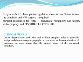 In eyes with RD, laser photocoagulation alone is insufficient to treat 
the condition and V-R surgery is required. 
Surgical modalities for RRD - pneumatic retinopexy, SB surgery 
with cryopexy, and PPV+BB+EL+ C3F8/ SIO. 
CLINICAL PEARLS 
Lattice degeneration both with and without atrophic holes is generally 
benign and does not require prophylactic treatment, as the complications of 
treatment are more severe than the natural history of the untreated 
condition. 
 