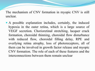 The mechanism of CNV formation in myopic CNV is still 
unclear. 
 A possible explanation includes, certainly, the induced 
hypoxia in the outer retina, which is a large source of 
VEGF secretion. Chorioretinal stretching, lacquer crack 
formation, choroidal thinning, choroidal flow disturbance 
with reduced flow, choroidal filling delay, RPE and 
overlying retina atrophy, loss of photoreceptors, all of 
them can be involved in growth factor release and myopic 
CNV formation. The role of each of these features and the 
interconnections between them remain unclear 
 