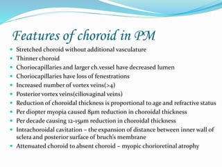 Features of choroid in PM 
 Stretched choroid without additional vasculature 
 Thinner choroid 
 Choriocapillaries and larger ch.vessel have decreased lumen 
 Choriocapillaries have loss of fenestrations 
 Increased number of vortex veins(>4) 
 Posterior vortex veins(ciliovaginal veins) 
 Reduction of choroidal thickness is proportional to age and refractive status 
 Per dioptermyopia caused 8μm reduction in choroidal thickness 
 Per decade causing 12-15μm reduction in choroidal thickness 
 Intrachoroidal cavitation – the expansion of distance between inner wall of 
sclera and posterior surface of bruch’s membrane 
 Attenuated choroid to absent choroid – myopic chorioretinal atrophy 
 