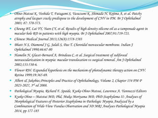  Ohno-Matsui K, Yoshida T, Futagami S, Yasuzumi K, Shimada N, Kojima A, et al. Patchy 
atrophy and lacquer cracks predispose to the development of CNV in PM. Br J Ophthalmol 
2003; 87: 570-573. 
 Cheung BT, Lai YY, Yuen CY, et al. Results of high-density silicone oil as a tamponade agent in 
macular hole RD in patients with high myopia. Br J Ophthalmol 2007;91:719-721. 
 Chinese Medical Journal 2013;126(8):1578-1583 
 Bhatt N S, Diamond J G, Jalali S, Das T. Choroidal neovascular membrane. Indian J 
Ophthalmol 1998;46:67-80 
 Hamelin N, Glacet-Bernard A, Brindeau C, et al. Surgical treatment of subfoveal 
neovascularization in myopia: macular translocation vs surgical removal. Am J Ophthalmol 
2002;133:530-6. 
 Flower RW. Expanded hypothesis on the mechanism of photodynamic therapy action on CNV. 
Retina 1999;19:365-69. 
 Albert & Jakobiec,Principles and Practice of Ophthalmology, Volume 2, Chapter 154 PM P 
2023-2027, 3rd ed 2008. 
 Pathological Myopia, Richard F. Spaide, Kyoko Ohno-Matsui, Lawrence A. Yannuzzi Editors 
 Kyoko Ohno – Matstui MD, Phd, Muka Moriyama MD, PhD Staphyloma II: Analyses of 
Morphological Features of Posterior Staphyloma in Pathologic Myopia Analyzed by a 
Combination of Wide-View Fundus Observation and 3D MRI Analyses Pathological Myopia 
2014, pp 177-185 
 
