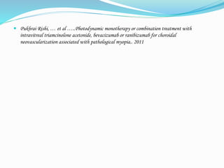  Pukhrai Rishi, … et al …..Photodynamic monotherapy or combination treatment with 
intravitreal triamcinolone acetonide, bevacizumab or ranibizumab for choroidal 
neovascularization associated with pathological myopia.. 2011 
 