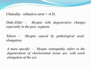 Clinically- refractive error > -6 D. 
Duke-Elder - Myopia with degenerative changes 
especially in the post. segment. 
Tokoro - Myopia caused by pathological axial 
elongation. 
A more specific - Myopic retinopathy, refers to the 
degeneration of chorioretinal tissue ass. with axial 
elongation of the eye. 
 