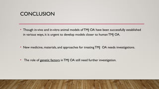 CONCLUSION
• Though in-vivo and in-vitro animal models of TMJ OA have been successfully established
in various ways, it is urgent to develop models closer to human TMJ OA.
• New medicine, materials, and approaches for treatingTMJ OA needs investigations.
• The role of genetic factors in TMJ OA still need further investigation.
 