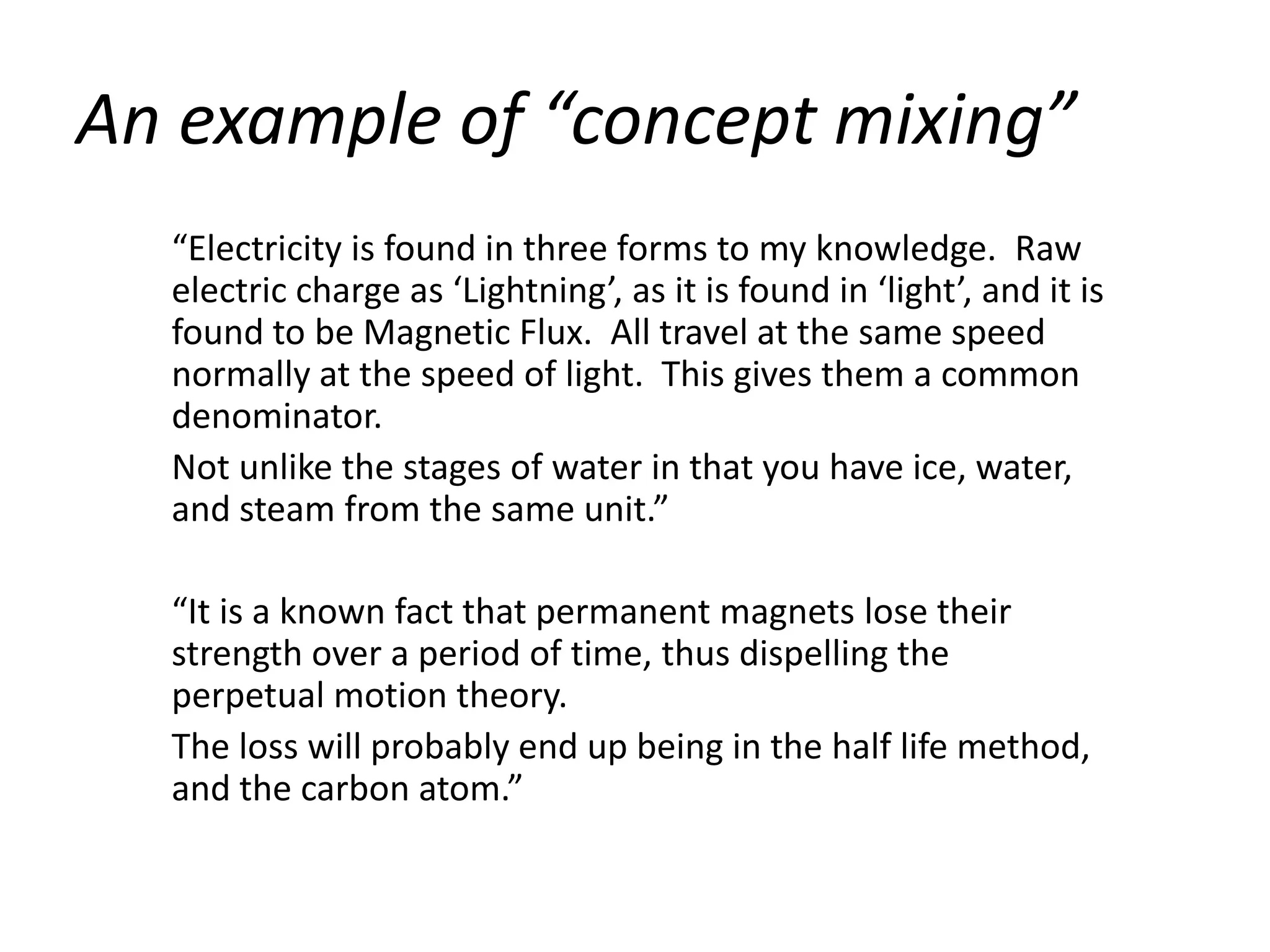 An example of “concept mixing”
  “Electricity is found in three forms to my knowledge. Raw
  electric charge as ‘Lightning’, as it is found in ‘light’, and it is
  found to be Magnetic Flux. All travel at the same speed
  normally at the speed of light. This gives them a common
  denominator.
  Not unlike the stages of water in that you have ice, water,
  and steam from the same unit.”

  “It is a known fact that permanent magnets lose their
  strength over a period of time, thus dispelling the
  perpetual motion theory.
  The loss will probably end up being in the half life method,
  and the carbon atom.”
 