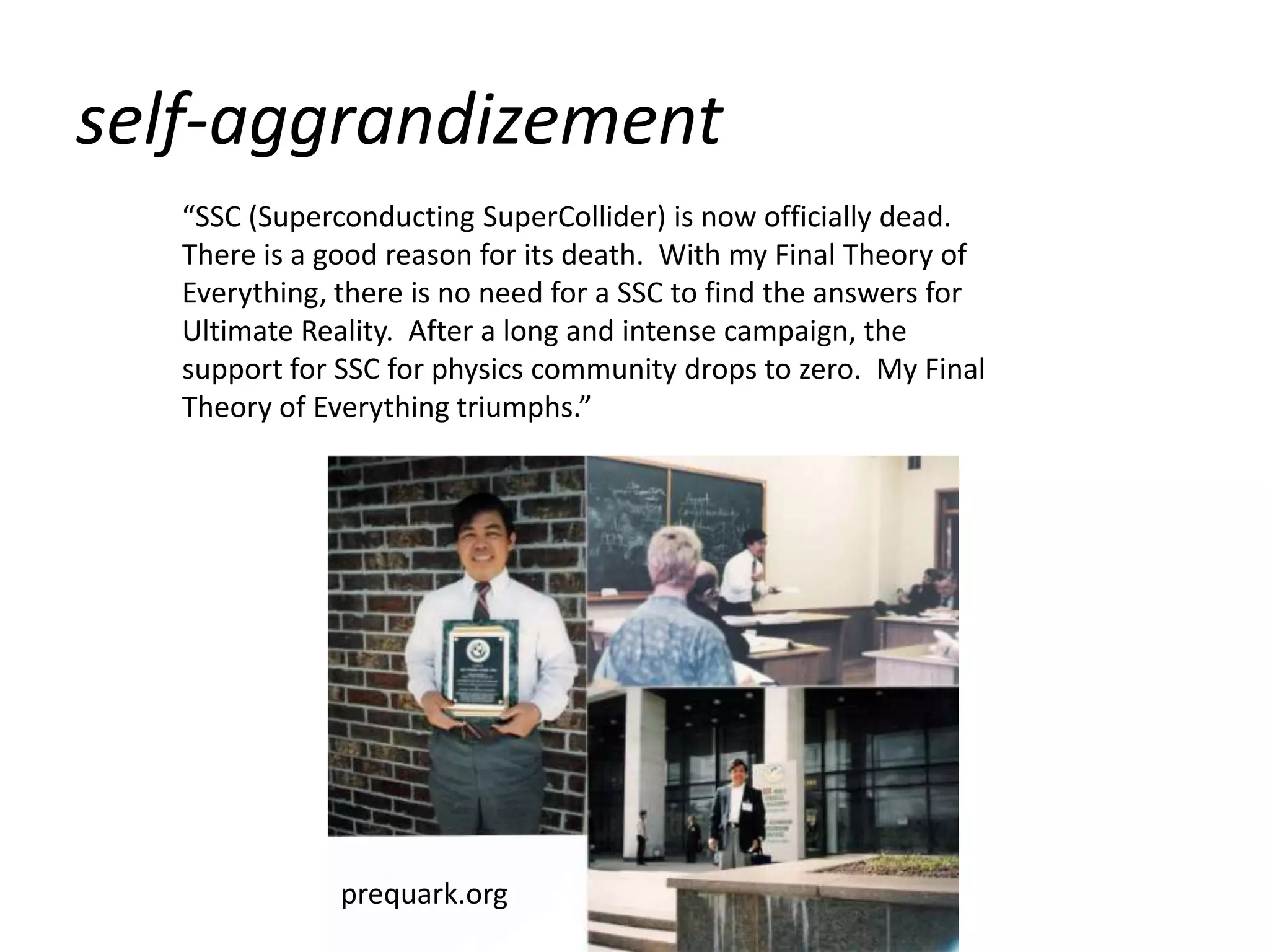 self-aggrandizement
   “SSC (Superconducting SuperCollider) is now officially dead.
   There is a good reason for its death. With my Final Theory of
   Everything, there is no need for a SSC to find the answers for
   Ultimate Reality. After a long and intense campaign, the
   support for SSC for physics community drops to zero. My Final
   Theory of Everything triumphs.”




               prequark.org
 