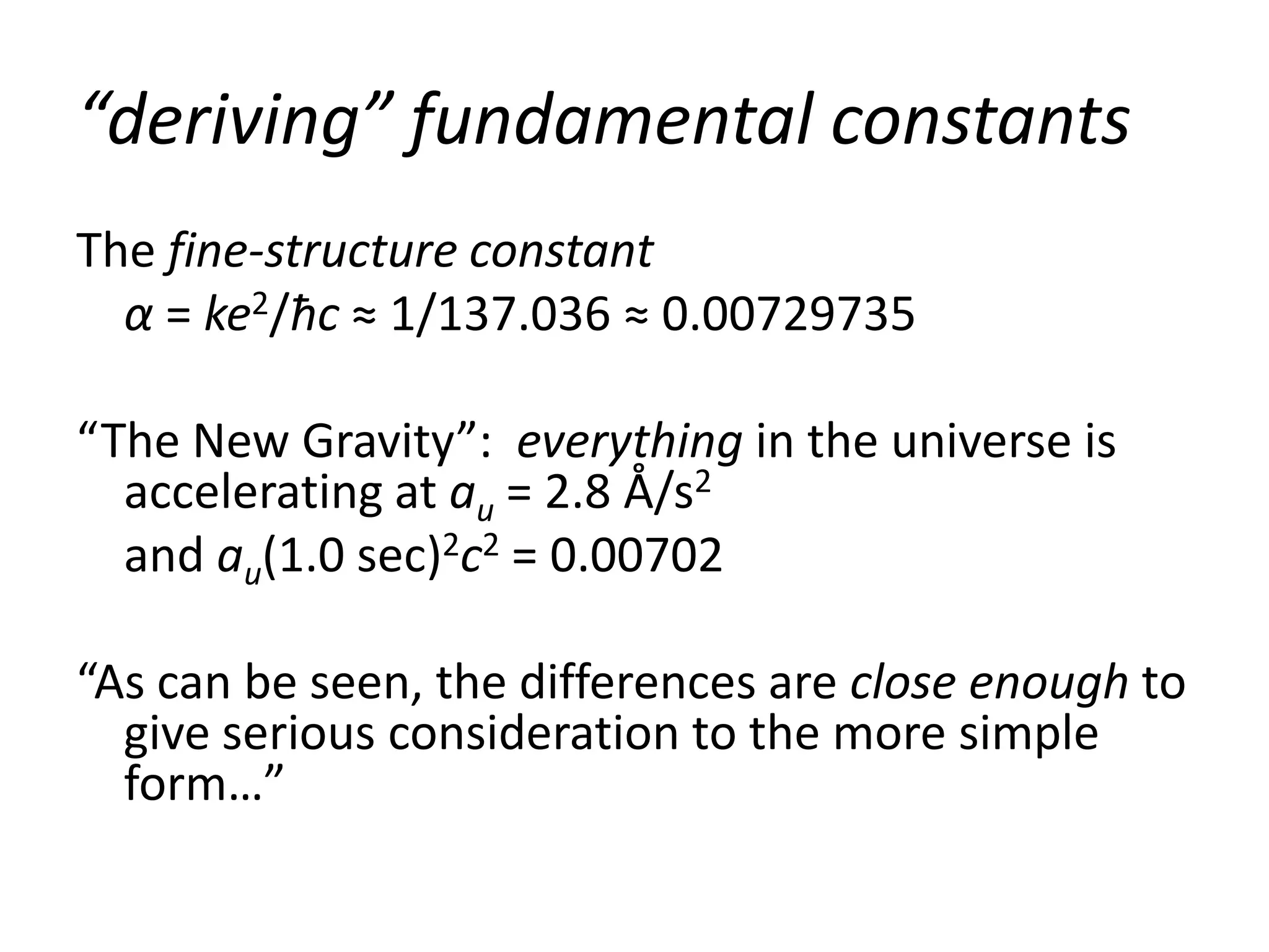 “deriving” fundamental constants
The fine-structure constant
  α = ke2/ħc ≈ 1/137.036 ≈ 0.00729735

“The New Gravity”: everything in the universe is
  accelerating at au = 2.8 Å/s2
  and au(1.0 sec)2c2 = 0.00702

“As can be seen, the differences are close enough to
  give serious consideration to the more simple
  form…”
 