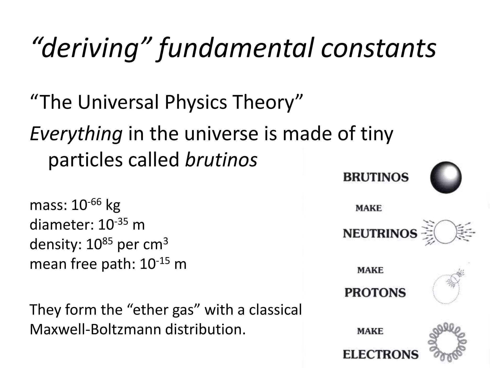 “deriving” fundamental constants
“The Universal Physics Theory”
Everything in the universe is made of tiny
  particles called brutinos
mass: 10-66 kg
diameter: 10-35 m
density: 1085 per cm3
mean free path: 10-15 m

They form the “ether gas” with a classical
Maxwell-Boltzmann distribution.
 