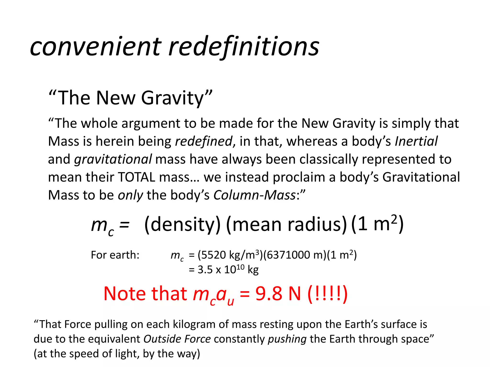 convenient redefinitions
  “The New Gravity”
  “The whole argument to be made for the New Gravity is simply that
  Mass is herein being redefined, in that, whereas a body’s Inertial
  and gravitational mass have always been classically represented to
  mean their TOTAL mass… we instead proclaim a body’s Gravitational
  Mass to be only the body’s Column-Mass:”

           mc = (density) (mean radius) (1 m2)
           For earth:      mc = (5520 kg/m3)(6371000 m)(1 m2)
                              = 3.5 x 1010 kg

             Note that mcau = 9.8 N (!!!!)
“That Force pulling on each kilogram of mass resting upon the Earth’s surface is
due to the equivalent Outside Force constantly pushing the Earth through space”
(at the speed of light, by the way)
 