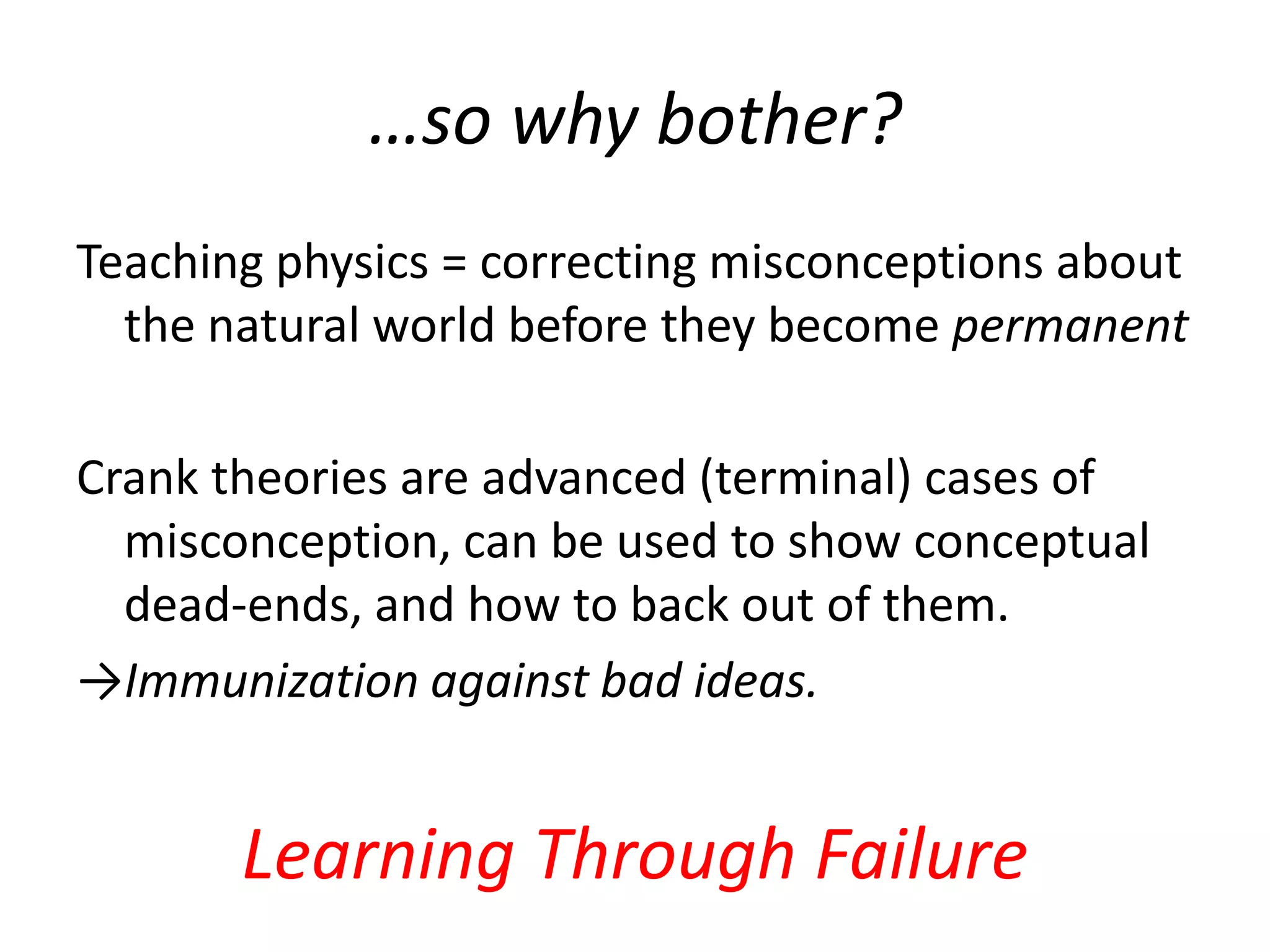 …so why bother?
Teaching physics = correcting misconceptions about
  the natural world before they become permanent

Crank theories are advanced (terminal) cases of
  misconception, can be used to show conceptual
  dead-ends, and how to back out of them.
→Immunization against bad ideas.


       Learning Through Failure
 