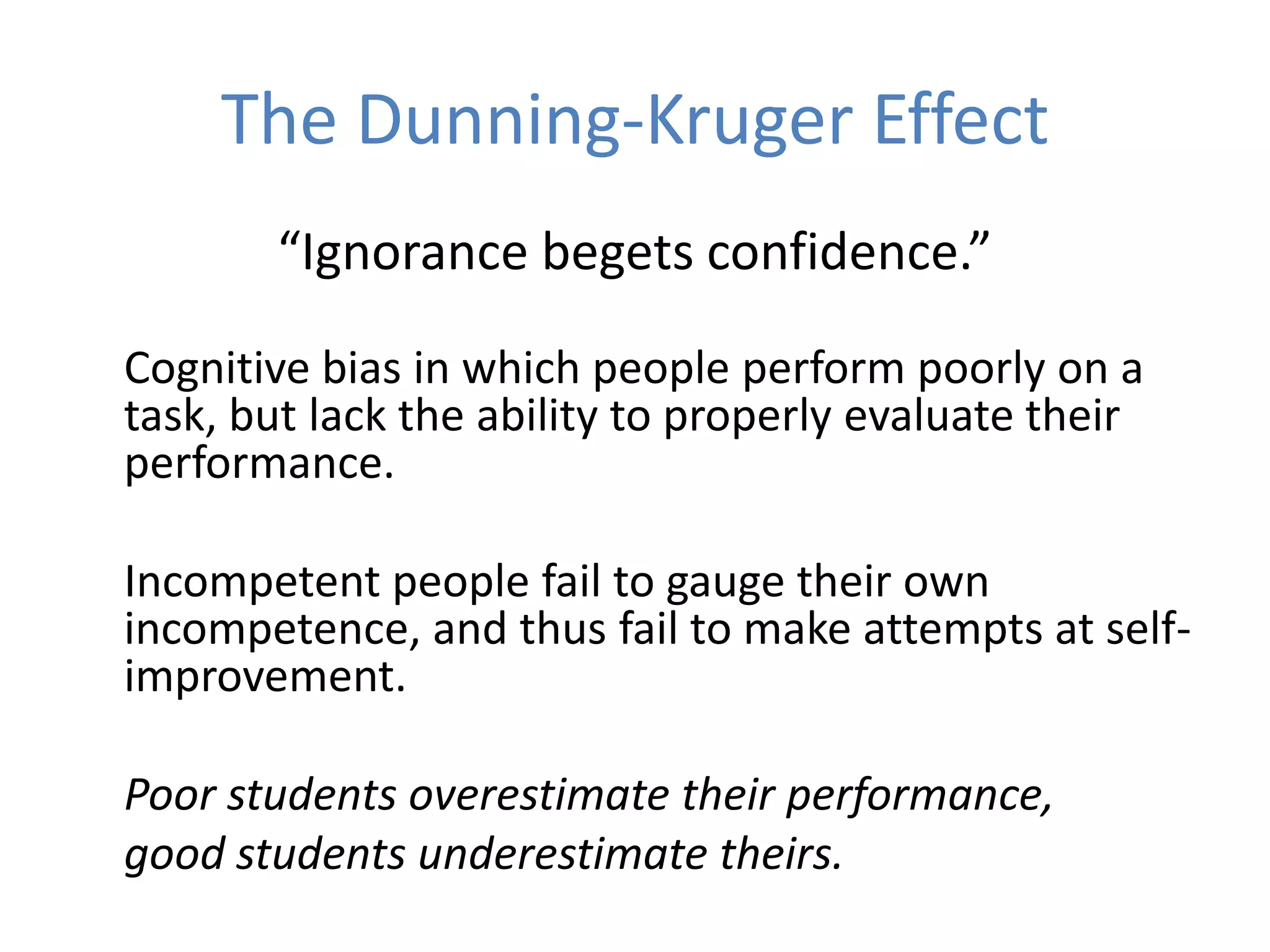 The Dunning-Kruger Effect
       “Ignorance begets confidence.”

Cognitive bias in which people perform poorly on a
task, but lack the ability to properly evaluate their
performance.

Incompetent people fail to gauge their own
incompetence, and thus fail to make attempts at self-
improvement.

Poor students overestimate their performance,
good students underestimate theirs.
 