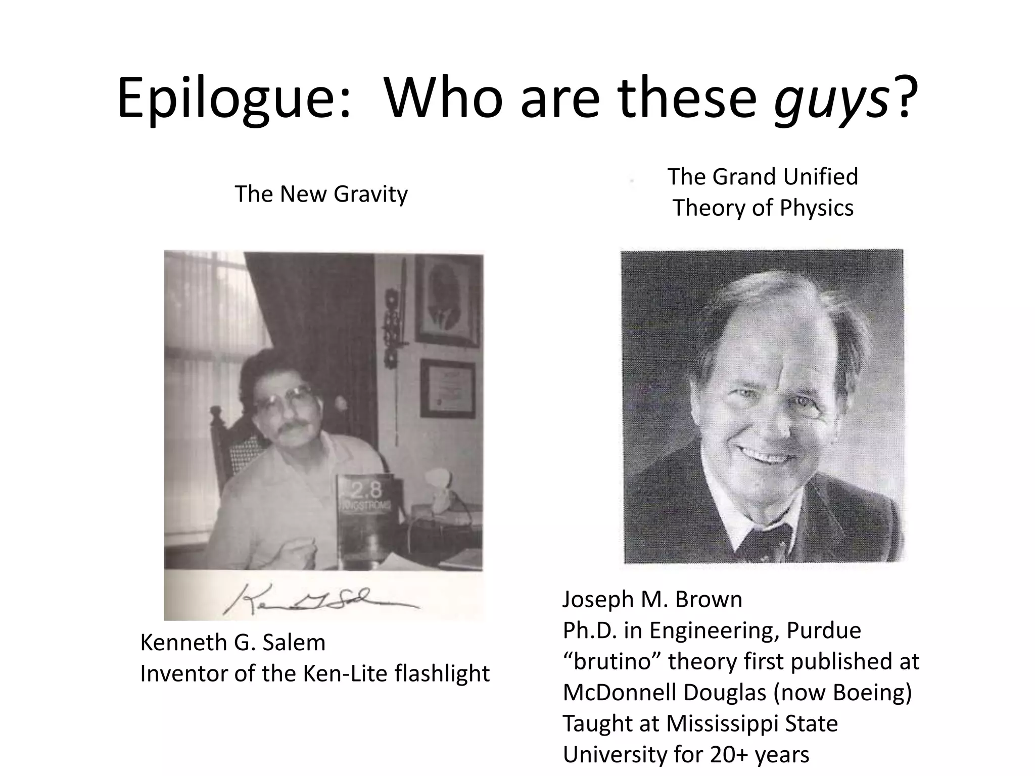 Epilogue: Who are these guys?
                                                The Grand Unified
         The New Gravity
                                                Theory of Physics




                                      Joseph M. Brown
Kenneth G. Salem                      Ph.D. in Engineering, Purdue
Inventor of the Ken-Lite flashlight   “brutino” theory first published at
                                      McDonnell Douglas (now Boeing)
                                      Taught at Mississippi State
                                      University for 20+ years
 