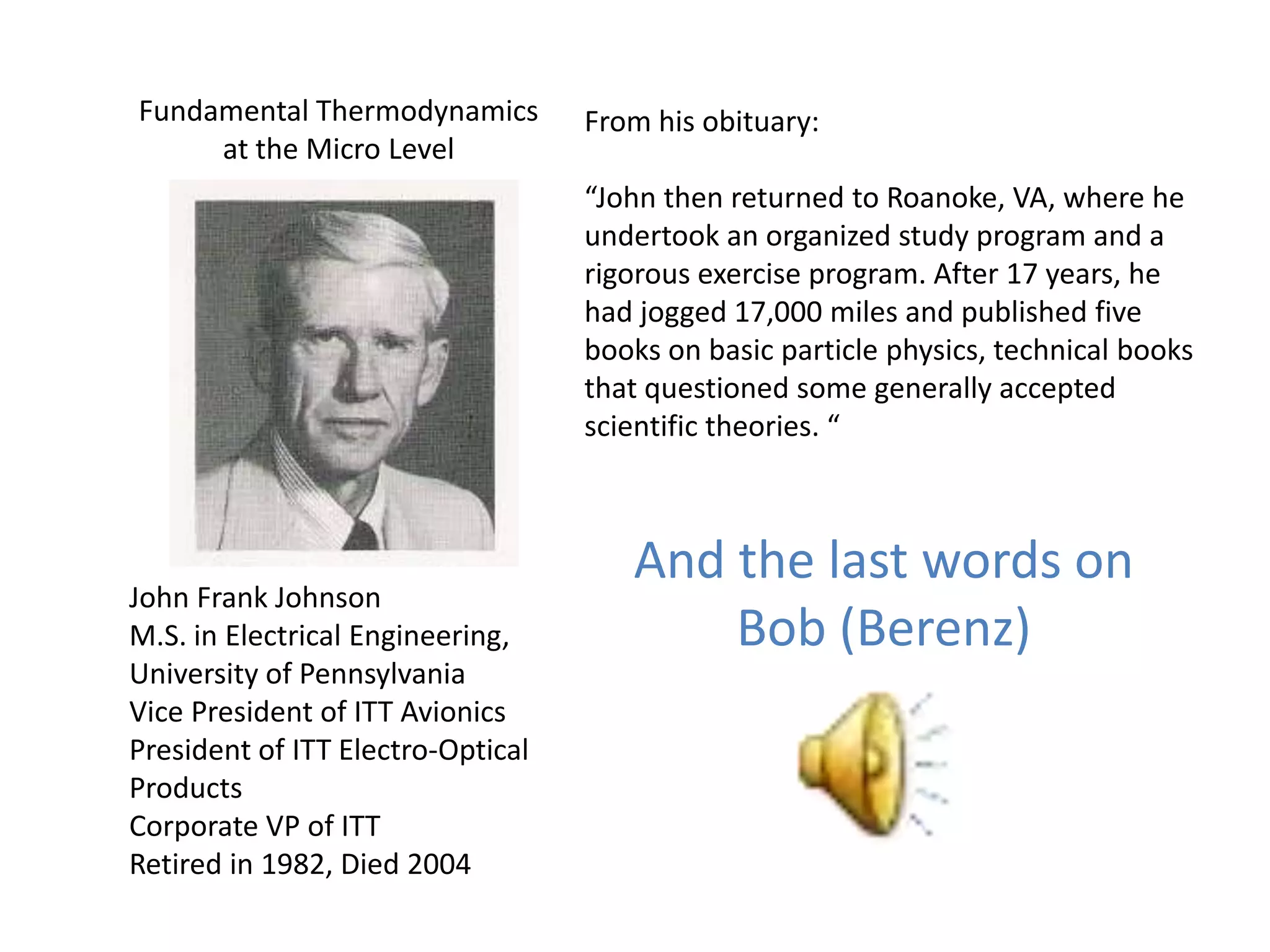 Fundamental Thermodynamics         From his obituary:
     at the Micro Level
                                   “John then returned to Roanoke, VA, where he
                                   undertook an organized study program and a
                                   rigorous exercise program. After 17 years, he
                                   had jogged 17,000 miles and published five
                                   books on basic particle physics, technical books
                                   that questioned some generally accepted
                                   scientific theories. “



                                      And the last words on
John Frank Johnson
M.S. in Electrical Engineering,           Bob (Berenz)
University of Pennsylvania
Vice President of ITT Avionics
President of ITT Electro-Optical
Products
Corporate VP of ITT
Retired in 1982, Died 2004
 