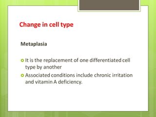 Change in cell type
Metaplasia
 It is the replacement of one differentiated cell
type by another
 Associated conditions include chronic irritation
and vitamin A deficiency.
 