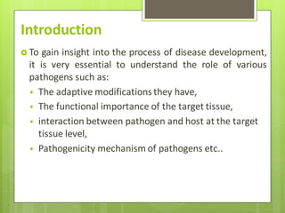 Introduction
 To gain insight into the process of disease development,
it is very essential to understand the role of various
pathogens such as:
 The adaptive modifications they have,
 The functional importance of the target tissue,
 interaction between pathogen and host at the target
tissue level,
 Pathogenicity mechanism of pathogens etc..
 