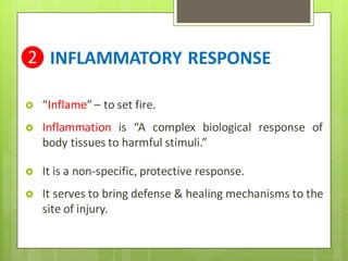 ❷ INFLAMMATORY RESPONSE
 “Inflame” – to set fire.
 Inflammation is “A complex biological response of
body tissues to harmful stimuli.”
 It is a non-specific, protective response.
 It serves to bring defense & healing mechanisms to the
site of injury.
 