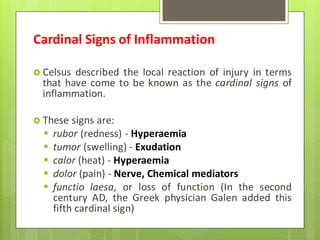 Cardinal Signs of Inflammation
 Celsus described the local reaction of injury in terms
that have come to be known as the cardinal signs of
inflammation.
 These signs are:
 rubor (redness) - Hyperaemia
 tumor (swelling) - Exudation
 calor (heat) - Hyperaemia
 dolor (pain) - Nerve, Chemical mediators
 functio laesa, or loss of function (In the second
century AD, the Greek physician Galen added this
fifth cardinal sign)
 