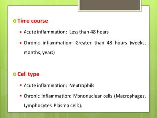 Time course
 Acute inflammation: Less than 48 hours
 Chronic inflammation: Greater than 48 hours (weeks,
months, years)
Cell type
 Acute inflammation: Neutrophils
 Chronic inflammation: Mononuclear cells (Macrophages,
Lymphocytes, Plasma cells).
 