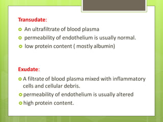 Transudate:
 An ultrafiltrate of blood plasma
 permeability of endothelium is usually normal.
 low protein content ( mostly albumin)
Exudate:
 A filtrate of blood plasma mixed with inflammatory
cells and cellular debris.
 permeability of endothelium is usually altered
 high protein content.
 