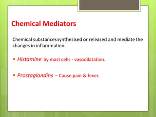 Chemical Mediators
Chemical substancessynthesised or released and mediate the
changes in inflammation.
 Histamine by mast cells - vasodilatation.
 Prostaglandins – Cause pain & fever.
 