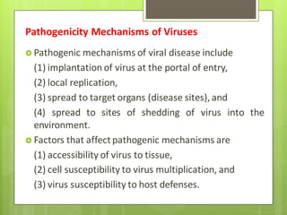  Pathogenic mechanisms of viral disease include
(1) implantation of virus at the portal of entry,
(2) local replication,
(3) spread to target organs (disease sites), and
(4) spread to sites of shedding of virus into the
environment.
 Factors that affect pathogenic mechanisms are
(1) accessibility of virus to tissue,
(2) cell susceptibility to virus multiplication, and
(3) virus susceptibility to host defenses.
Pathogenicity Mechanisms of Viruses
 