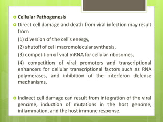  Cellular Pathogenesis
 Direct cell damage and death from viral infection may result
from
(1) diversion of the cell's energy,
(2) shutoff of cell macromolecular synthesis,
(3) competition of viral mRNA for cellular ribosomes,
(4) competition of viral promoters and transcriptional
enhancers for cellular transcriptional factors such as RNA
polymerases, and inhibition of the interferon defense
mechanisms.
 Indirect cell damage can result from integration of the viral
genome, induction of mutations in the host genome,
inflammation, and the host immune response.
 