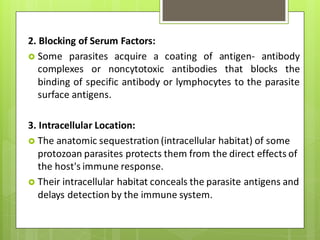 2. Blocking of Serum Factors:
 Some parasites acquire a coating of antigen- antibody
complexes or noncytotoxic antibodies that blocks the
binding of specific antibody or lymphocytes to the parasite
surface antigens.
3. Intracellular Location:
 The anatomic sequestration (intracellular habitat) of some
protozoan parasites protects them from the direct effects of
the host's immune response.
 Their intracellular habitat conceals the parasite antigens and
delays detection by the immune system.
 