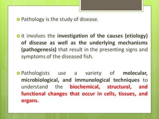  Pathology is the study of disease.
 it involves the investigation of the causes (etiology)
of disease as well as the underlying mechanisms
(pathogenesis) that result in the presenting signs and
symptoms of the diseased fish.
 Pathologists use a variety of molecular,
microbiological, and immunological techniques to
understand the biochemical, structural, and
functional changes that occur in cells, tissues, and
organs.
 