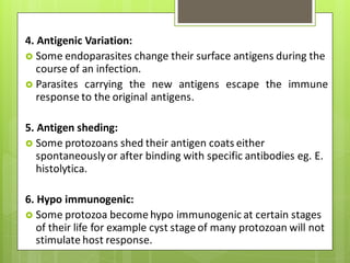 4. Antigenic Variation:
 Some endoparasites change their surface antigens during the
course of an infection.
 Parasites carrying the new antigens escape the immune
response to the original antigens.
5. Antigen sheding:
 Some protozoans shed their antigen coats either
spontaneouslyor after binding with specific antibodies eg. E.
histolytica.
6. Hypo immunogenic:
 Some protozoa become hypo immunogenic at certain stages
of their life for example cyst stage of many protozoan will not
stimulate host response.
 