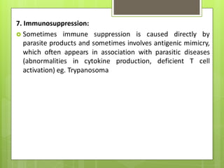 7. Immunosuppression:
 Sometimes immune suppression is caused directly by
parasite products and sometimes involves antigenic mimicry,
which often appears in association with parasitic diseases
(abnormalities in cytokine production, deficient T cell
activation) eg. Trypanosoma
 