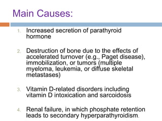 Main Causes:
1.

Increased secretion of parathyroid
hormone

2.

Destruction of bone due to the effects of
accelerated turnover (e.g., Paget disease),
immobilization, or tumors (multiple
myeloma, leukemia, or diffuse skeletal
metastases)

3.

Vitamin D-related disorders including
vitamin D intoxication and sarcoidosis

4.

Renal failure, in which phosphate retention
leads to secondary hyperparathyroidism .

 