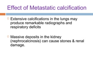 Effect of Metastatic calcification




Extensive calcifications in the lungs may
produce remarkable radiographs and
respiratory deficits
Massive deposits in the kidney
(nephrocalcinosis) can cause stones & renal
damage.

 