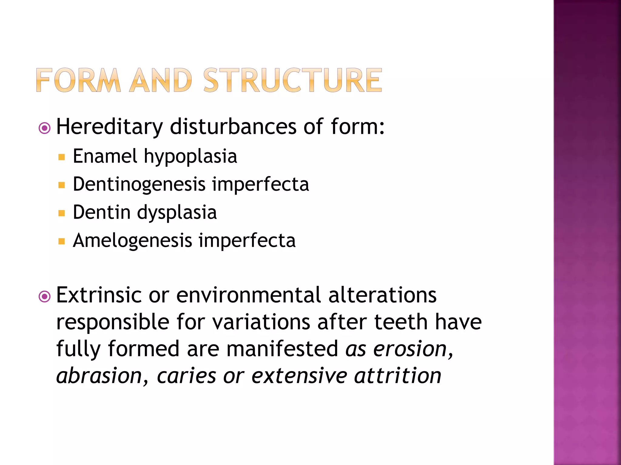  Hereditary disturbances of form: 
 Enamel hypoplasia 
 Dentinogenesis imperfecta 
 Dentin dysplasia 
 Amelogenesis imperfecta 
 Extrinsic or environmental alterations 
responsible for variations after teeth have 
fully formed are manifested as erosion, 
abrasion, caries or extensive attrition 
 