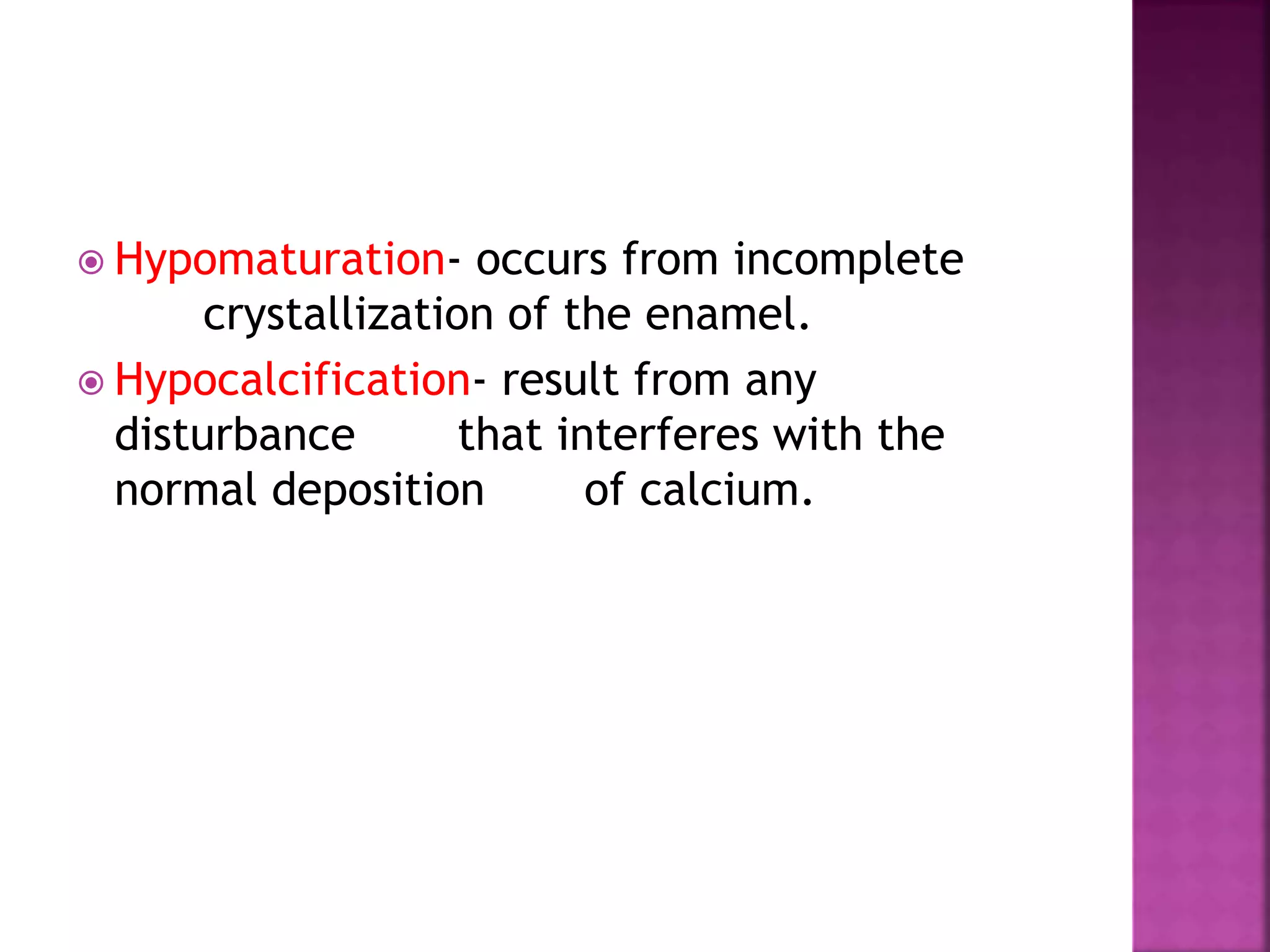  Hypomaturation- occurs from incomplete 
crystallization of the enamel. 
 Hypocalcification- result from any 
disturbance that interferes with the 
normal deposition of calcium. 
 
