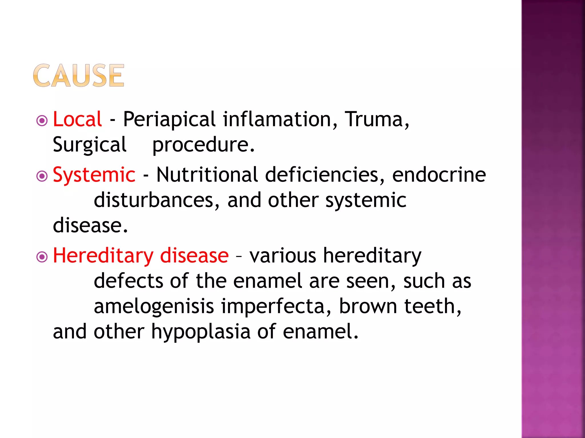  Local - Periapical inflamation, Truma, 
Surgical procedure. 
 Systemic - Nutritional deficiencies, endocrine 
disturbances, and other systemic 
disease. 
 Hereditary disease – various hereditary 
defects of the enamel are seen, such as 
amelogenisis imperfecta, brown teeth, 
and other hypoplasia of enamel. 
 